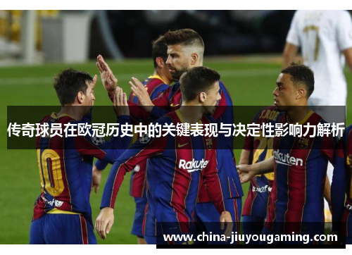传奇球员在欧冠历史中的关键表现与决定性影响力解析