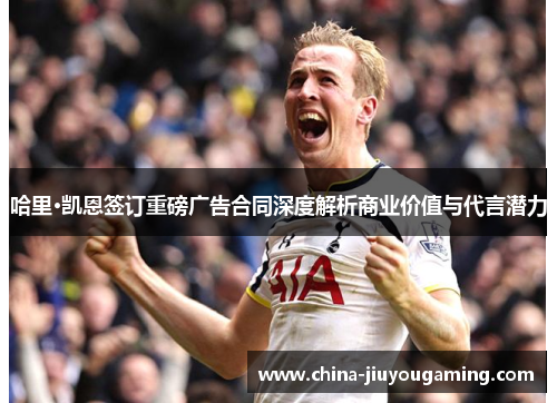 哈里·凯恩签订重磅广告合同深度解析商业价值与代言潜力 哈里·凯恩签订重磅广告合同深度解析商业价值与代言潜力