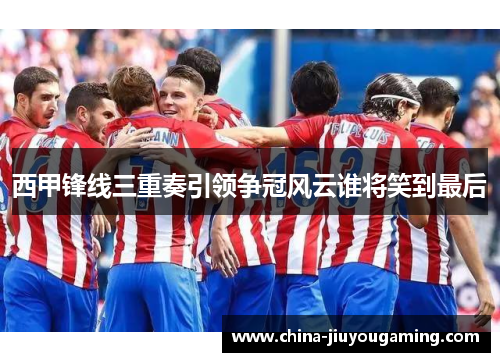 西甲锋线三重奏引领争冠风云谁将笑到最后 西甲锋线三重奏引领争冠风云谁将笑到最后